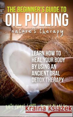 The Beginner's Guide To Oil Pulling: Nature's Therapy: Learn How To Heal Your Body By Using An Ancient Oral Detox Therapy Pearson, David 9780991972982