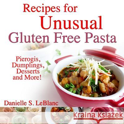 Recipes for Unusual Gluten Free Pasta: Pierogis, Dumplings, Desserts and More! Danielle S LeBlanc 9780992080228