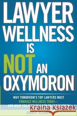 Lawyer Wellness Is NOT An Oxymoron: Why Tomorrow's Top Lawyers Must Embrace Wellness Today-And What You Need to Do to Be One of Them Clark, Andy 9780992157401 Wellness Lawyer Inc.