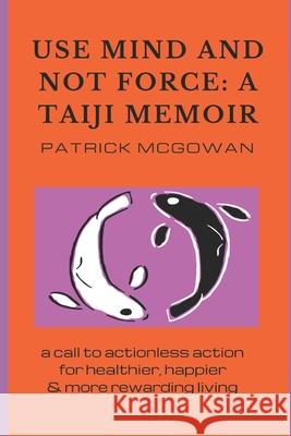 Use Mind and Not Force: A Taiji Memoir: A call to actionless action for healthier, happier and more rewarding living Patrick McGowan 9780992581251