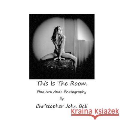 This Is The Room: Fine Art Nude Photography Christopher John Ball   9780992689926 Britannia Street Theatre and Arts Publishing