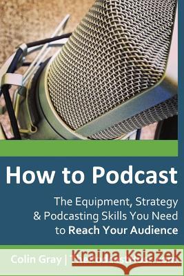 How to Podcast: The Equipment, Strategy & Podcasting Skills You Need to Reach Your Audience: The book to guide you from Novice Podcast Gray, Colin 9780992690618