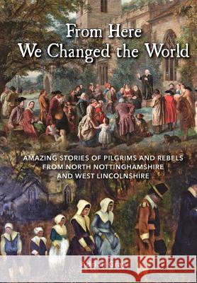 From Here We Changed the World: Amazing Stories of Pilgrim and Rebels from North Nottinghamshire and West Lincolnshire Adrian Gray   9780992785741 Bookworm of Retford