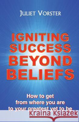 Igniting Success Beyond Beliefs: How to Get from Where You are to Your Greatest Yet to be Juliet Vorster 9780992824303