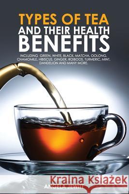 Types of Tea and Their Health Benefits Including Green, White, Black, Matcha, Oolong, Chamomile, Hibiscus, Ginger, Roiboos, Turmeric, Mint, Dandelion Angela Jewitt   9780993027826 Whytbank Publishing