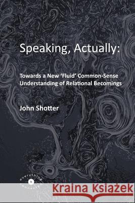 Speaking, Actually: Towards a New 'Fluid' Common-Sense Understanding of Relational Becomings John Shotter 9780993072345 Everything is Connected Press
