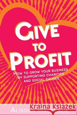 Give to Profit: How to Grow Your Business by Supporting Charities and Social Causes Alisoun Mackenzie 9780993075223 G2P Publishing