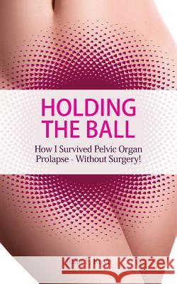 Holding the Ball: How I survived pelvic organ prolapse - without surgery! Kaye, Julia F. 9780993087707