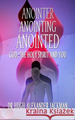 Anointer Anointing Anointed: God, the Holy Spirit and You Jackman Dmin, Hugh Alexander 9780993135804