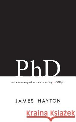 PhD: An uncommon guide to research, writing & PhD life Hayton, James 9780993174100 James Hayton PhD