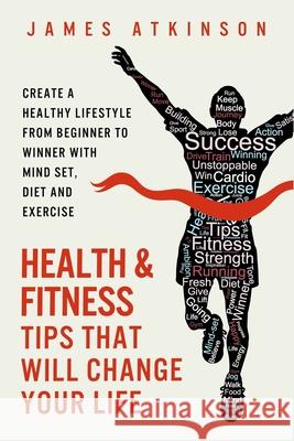 Health and Fitness Tips That Will Change Your Life: Create a Healthy Lifestyle from Beginner to Winner with Mind-Set, Diet and Exercise Habits James Atkinson 9780993279164