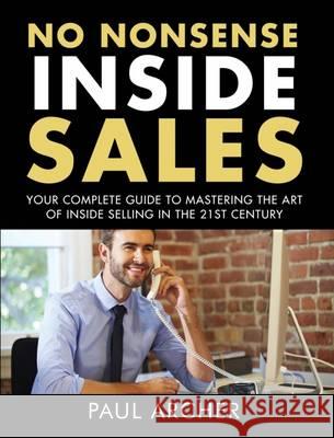 No Nonsense Inside Sales: Your Complete Guide to Mastering the Art of Inside Selling in the 21st Century Paul Archer 9780993311246