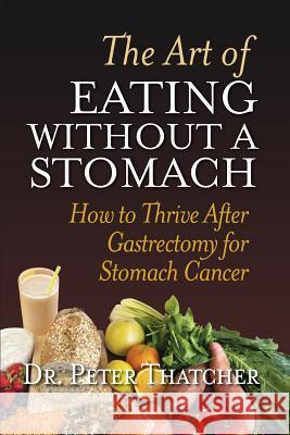 The Art of Eating Without a Stomach: How to Thrive After Gastrectomy for Stomach Cancer Peter Graham Thatcher 9780993326820