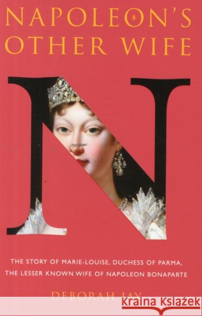 Napoleon's Other Wife: The Story of Marie-Louise, Duchess of Parma, the Lesser Known Wife of Napoleon Bonaparte Deborah Jay 9780993403002