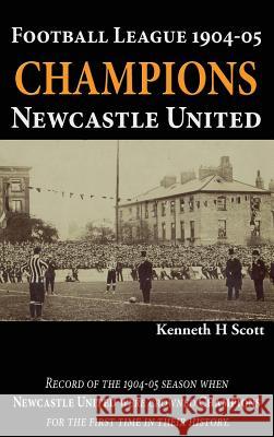 Football League 1904-05 Champions Newcastle United: Record of the 1904-05 Season When Newcastle United Were Crowned Champions for the First Time in Their History. Kenneth H Scott   9780993420139
