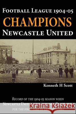 Football League 1904-05 Champions Newcastle United: Record of the 1904-05 Season When Newcastle United Were Crowned Champions for the First Time in Their History. Kenneth H Scott   9780993420146