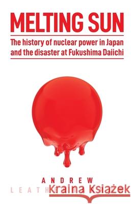Melting Sun: The History of Nuclear Power in Japan and the Disaster at Fukushima Daiichi Andrew Leatherbarrow, Bill Siever 9780993597589 Andrew Leatherbarrow