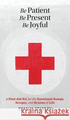 Be Patient, Be Present, Be Joyful: A First-Aid Kit for the Emotional Bumps, Scrapes, and Bruises of Life Stanley, Ryan M. 9780993636790