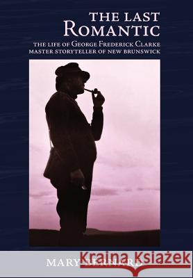 The Last Romantic: The Life of George Frederick Clarke, Master Storyteller of New Brunswick Mary Bernard   9780993672569