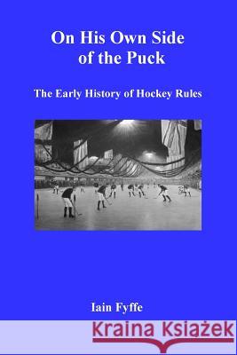 On His Own Side of the Puck: The Early History of Hockey Rules Iain Fyffe 9780993685118