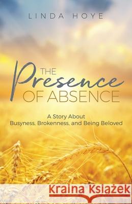 The Presence of Absence: A Story About Busyness, Brokenness, and Being Beloved Linda Hoye 9780993730306 Benson Books