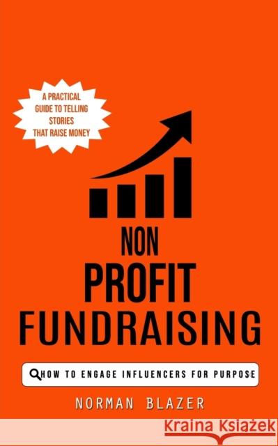 Non Profit Fundraising: How to Engage Influencers for Purpose (A Practical Guide to Telling Stories That Raise Money) Norman Blazer   9780993808890