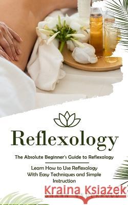 Reflexology: The Absolute Beginner's Guide to Reflexology (Learn How to Use Reflexology With Easy Techniques and Simple Instruction) Shawn Underwood   9780993830112 Shawn Underwood