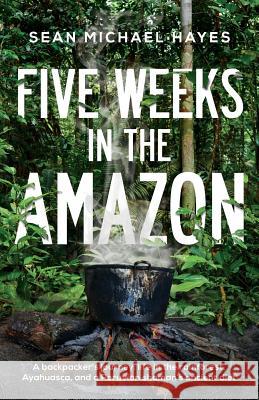 Five Weeks in the Amazon: A backpacker's journey: life in the rainforest, Ayahuasca, and a Peruvian shaman's ancient diet Hayes, Sean Michael 9780993978401 Hmmediahouse