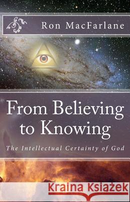 From Believing to Knowing: The Intellectual Certainty of God Ron MacFarlane 9780994007704