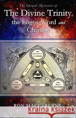 The Greater Mysteries of the Divine Trinity, the Logos-Word and Creation Ron MacFarlane 9780994007728