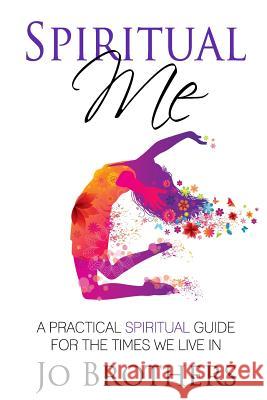 Spiritual Me - A Practical Spiritual Guide For The Times We Live In Brothers, Jo 9780994109323