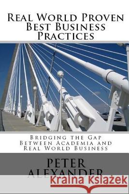 Real World Proven Best Business Practices: Bridging the Gap Between Academic Teachings and Real World Business Success Peter Alexander 9780994138231