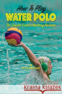 How To Play Water Polo: The Complete Guide To Mastering The Game Rockwell, Tracy 9780994201416 Ashnong Pty Ltd T/As Pegasus Publishing