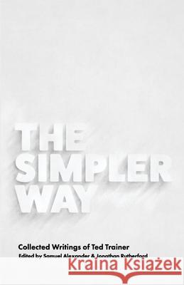 The Simpler Way: Collected Writings of Ted Trainer Samuel Alexander Jonathan Rutherford 9780994282873 Simplicity Institute
