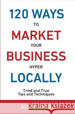 120 Ways to Market Your Business Hyper Locally: Tried and True Tips and Techniques: 2016 Sue Ellson 9780994287564 120 Ways Publishing