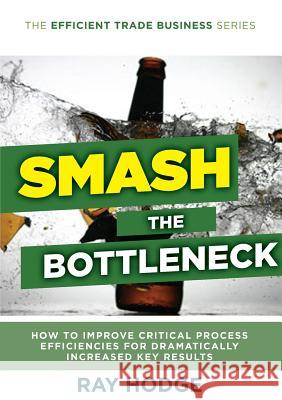 Smash The Bottleneck: How To Improve Critical Process Efficiencies For Dramatically Increased Key Results Raymond James Hodge 9780994313805