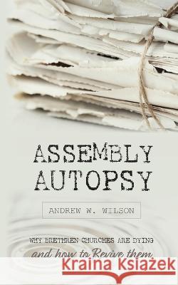 Assembly Autopsy: Why Brethren Churches are Dying and How to Revive Them Andrew W Wilson   9780994397782 Believers Publications