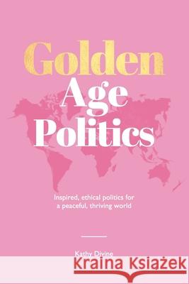 Golden Age Politics: Inspired, Ethical Politics for a Peaceful, Thriving World Flavia Coleman Kathy Divine 9780994446220 Peace Era Publishing