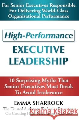 High-Performance Executive Leadership: 10 Suprising Myths that Senior Executives Must Break to Avoid Irrelevance Emma Sharrock 9780994462138
