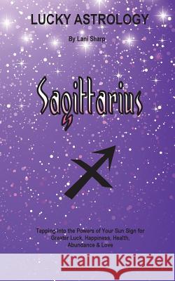 Lucky Astrology - Sagittarius: Tapping into the Powers of Your Sun Sign for Greater Luck, Happiness, Health, Abundance & Love Lani Sharp 9780994505163