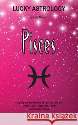 Lucky Astrology - Pisces: Tapping into the Powers of Your Sun Sign for Greater Luck, Happiness, Health, Abundance & Love Sharp, Lani 9780994505194