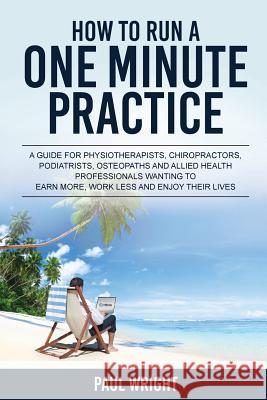 How to Run a One Minute Practice: A Guide for Physiotherapists, Chiropractors, Podiatrists, Osteopaths and Allied Health Professionals wanting to earn Wright, Paul 9780994509109 How to Run a One Minute Practice