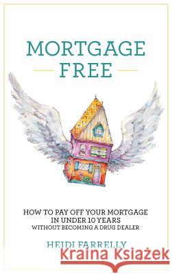 Mortgage Free: How to Pay Off Your Mortgage in Under 10 Years - Without Becoming a Drug Dealer Heidi Farrelly 9780994517159