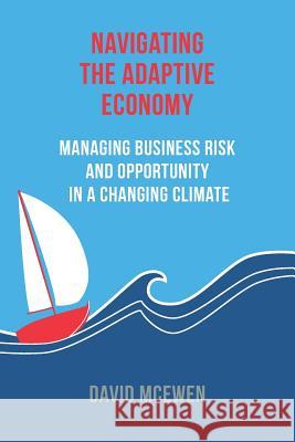 Navigating the Adaptive Economy: Managing Business Risk and Opportunity in a Changing Climate David James McEwen 9780994643001
