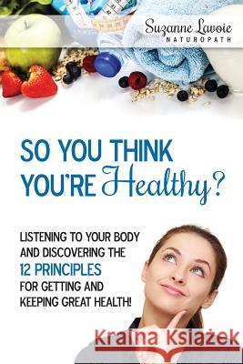 So You Think You're Healthy?: Listening to Your Body and Discovering the 12 Principles For Getting and Keeping Great Health! Lavoie, Suzanne 9780994747501 Lavoie de la Sante