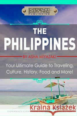 The Philippines: Your Ultimate Guide to Traveling, Culture, History, Food and More: Experience Everything Travel Guide Collection Asha Miyazaki Experience Everything Publishing 9780994817105 Experience Everything Publishing