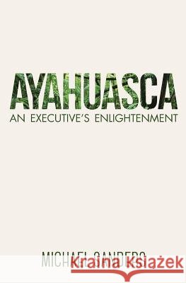Ayahuasca: An Executive's Enlightenment Michael Sanders 9780994826404