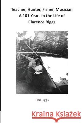 Teacher, Hunter, Fisher, Musician - 101 Years in the Life of Clarence Riggs Philip Anthony Riggs 9780995033801 Amazon Digital Services LLC - KDP Print US