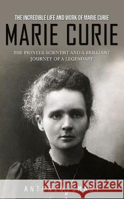 Marie Curie: The Incredible Life and Work of Marie Curie (The Pioneer Scientist and a Brilliant Journey of a Legendary) Antonio Smart   9780995244757 Antonio Smart