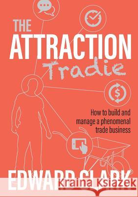 The Attraction Tradie: How to build and manage a phenomenal trade business Edward Clark 9780995390034